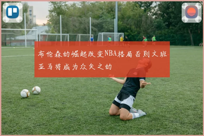 布伦森的崛起改变NBA格局否则文班亚马将成为众矢之的