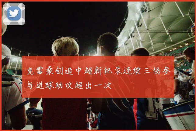 克雷桑创造中超新纪录连续三场参与进球助攻超出一次