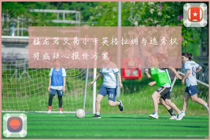 猛龙若交易小卡英格拉姆与选秀权将成核心报价方案