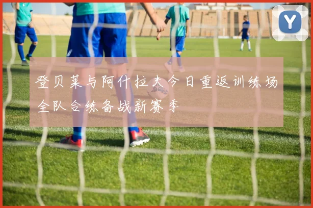 登贝莱与阿什拉夫今日重返训练场全队合练备战新赛季