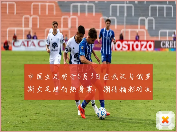 中国女足将于6月3日在武汉与俄罗斯女足进行热身赛，期待精彩对决