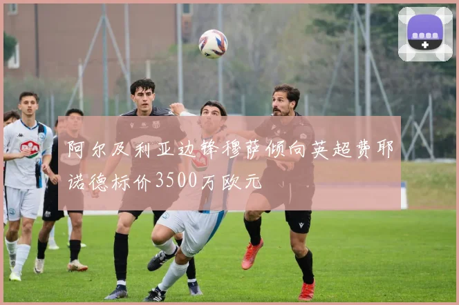 阿尔及利亚边锋穆萨倾向英超费耶诺德标价3500万欧元