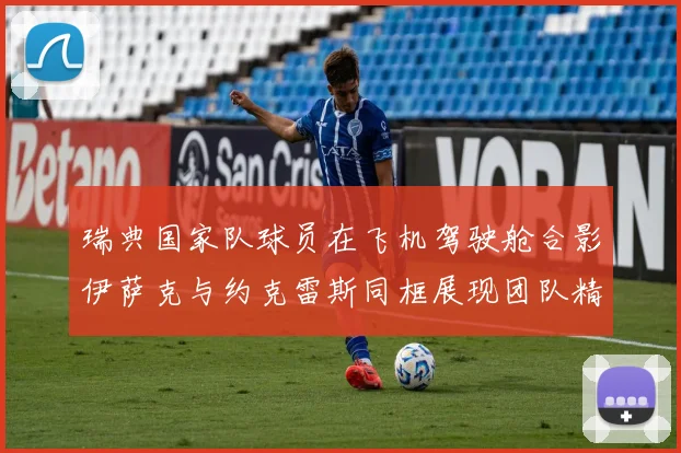 瑞典国家队球员在飞机驾驶舱合影伊萨克与约克雷斯同框展现团队精神