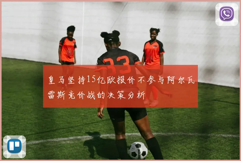 皇马坚持15亿欧报价不参与阿尔瓦雷斯竞价战的决策分析