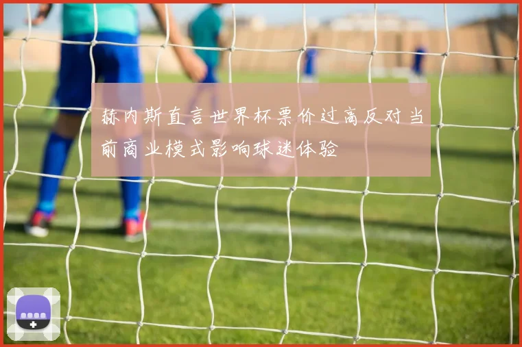 赫内斯直言世界杯票价过高反对当前商业模式影响球迷体验