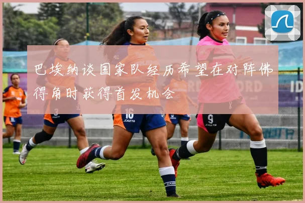 巴埃纳谈国家队经历希望在对阵佛得角时获得首发机会