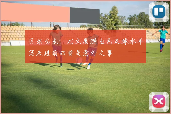 贝尔戈米：尤文展现出色足球水平若未进前四将是意外之事