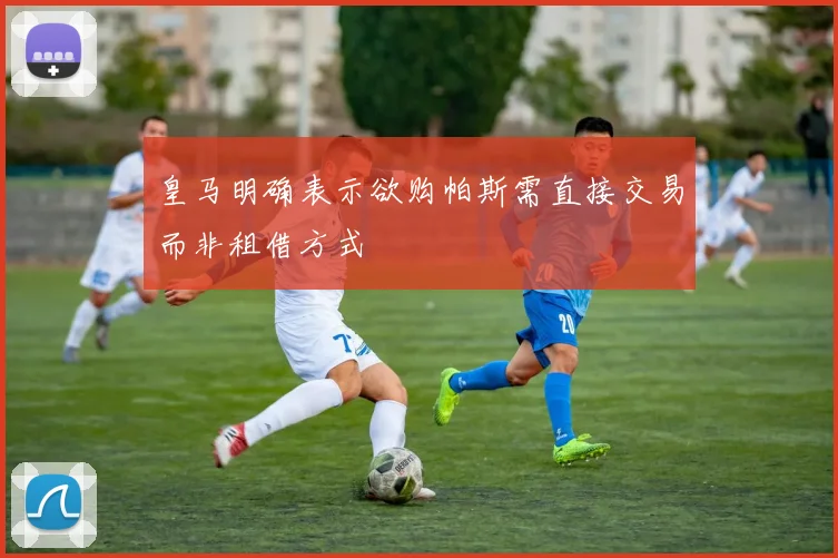 皇马明确表示欲购帕斯需直接交易而非租借方式