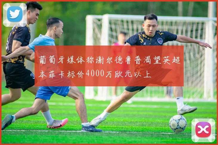 葡萄牙媒体称谢尔德鲁普渴望英超本菲卡标价4000万欧元以上