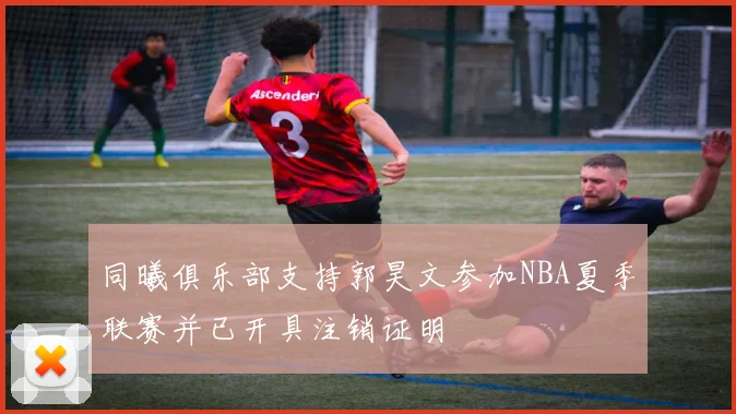 同曦俱乐部支持郭昊文参加NBA夏季联赛并已开具注销证明