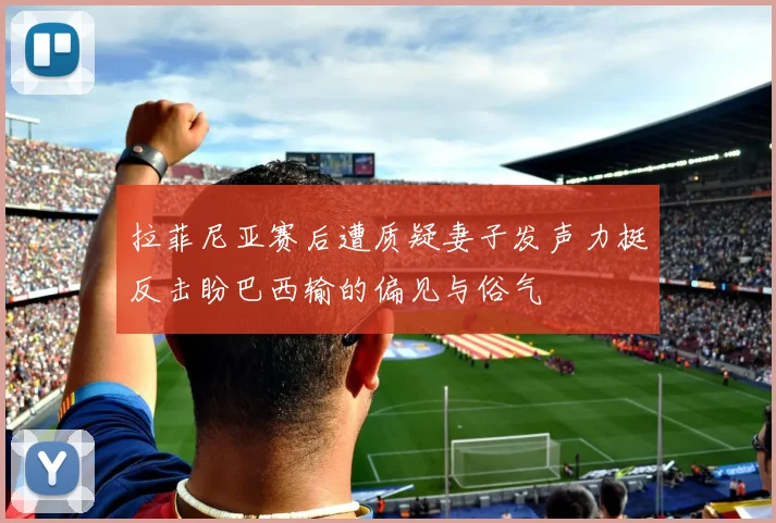 拉菲尼亚赛后遭质疑妻子发声力挺反击盼巴西输的偏见与俗气