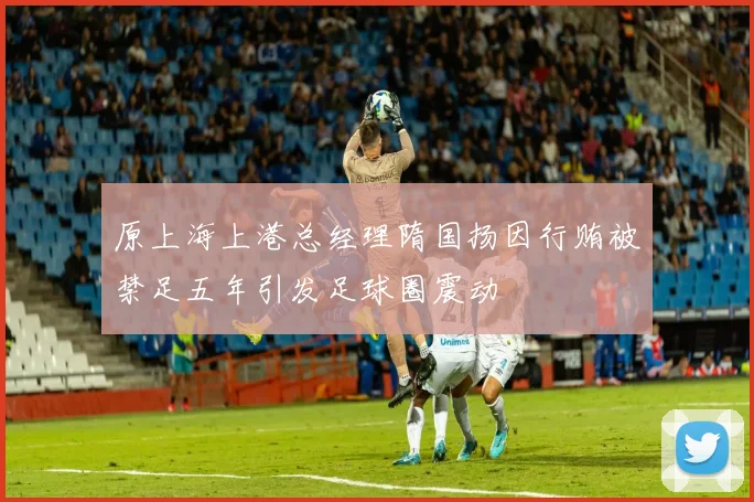 原上海上港总经理隋国扬因行贿被禁足五年引发足球圈震动