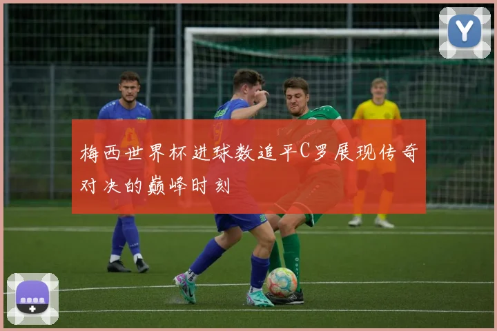 梅西世界杯进球数追平C罗展现传奇对决的巅峰时刻