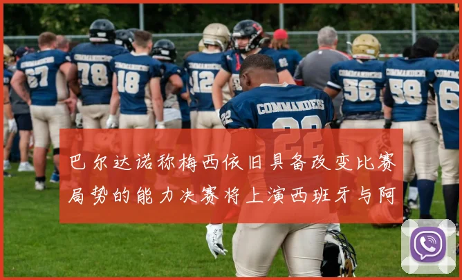 巴尔达诺称梅西依旧具备改变比赛局势的能力决赛将上演西班牙与阿根廷的对决