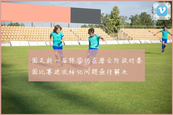 国足新一届阵容仍在磨合阶段对泰国比赛进攻转化问题亟待解决