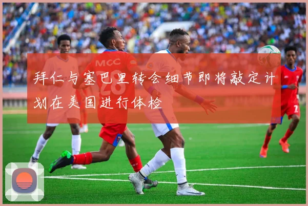 拜仁与塞巴里转会细节即将敲定计划在美国进行体检