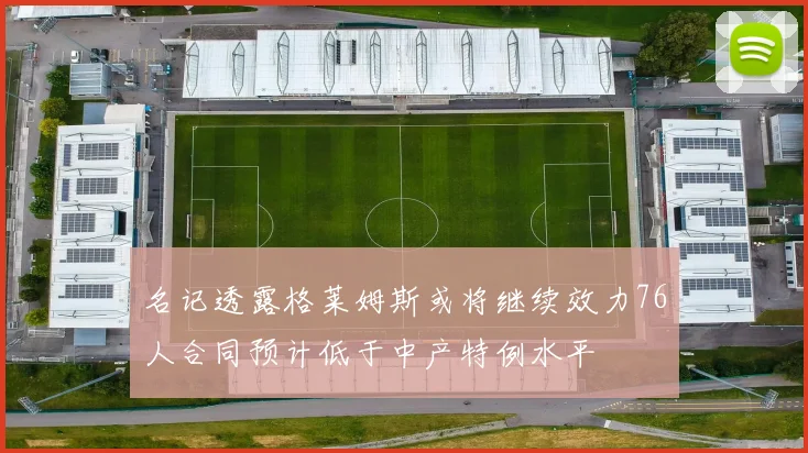 名记透露格莱姆斯或将继续效力76人合同预计低于中产特例水平