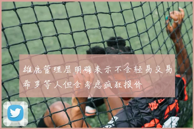 雄鹿管理层明确表示不会轻易交易希罗等人但会考虑疯狂报价