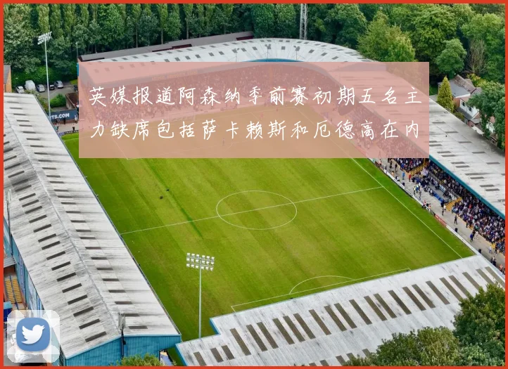 英媒报道阿森纳季前赛初期五名主力缺席包括萨卡赖斯和厄德高在内