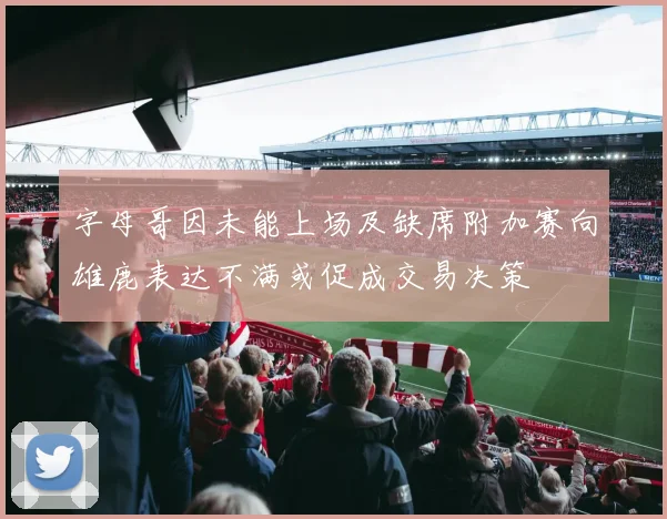 字母哥因未能上场及缺席附加赛向雄鹿表达不满或促成交易决策