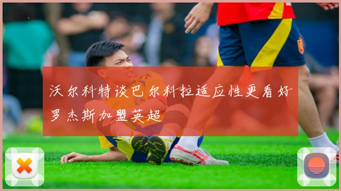 沃尔科特谈巴尔科拉适应性更看好罗杰斯加盟英超